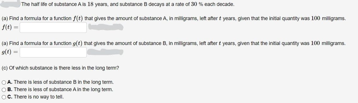 The half life of substance A is 18 years, and substance B decays at a rate of 30 % each decade.
(a) Find a formula for a function f(t) that gives the amount of substance A, in milligrams, left after t years, given that the initial quantity was 100 milligrams.
f(t)
(a) Find a formula for a function g(t) that gives the amount of substance B, in milligrams, left after t years, given that the initial quantity was 100 milligrams.
g(t)
(c) Of which substance is there less in the long term?
O A. There is less of substance B in the long term.
O B. There is less of substance A in the long term.
OC. There is no way to tell.
