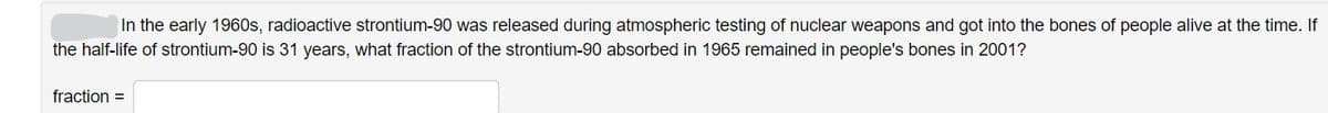 In the early 1960s, radioactive strontium-90 was released during atmospheric testing of nuclear weapons and got into the bones of people alive at the time. If
the half-life of strontium-90 is 31 years, what fraction of the strontium-90 absorbed in 1965 remained in people's bones in 2001?
fraction =
