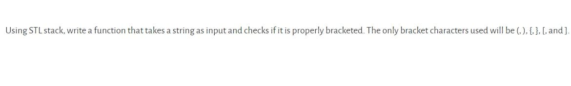 Using STL stack, write a function that takes a string as input and checks if it is properly bracketed. The only bracket characters used will be (, ), {, }, [, and ].
