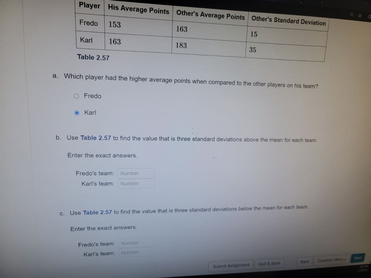 Player
His Average Points Other's Average Points Other's Standard Deviation
Fredo
153
163
15
Karl
163
183
35
Table 2.57
a. Which player had the higher average points when compared to the other players on his team?
Fredo
O Karl
b. Use Table 2.57 to find the value that is three standard deviations above the mean for each team.
Enter the exact answers.
Fredo's team:
Number
Karl's team:
Number
C.
Use Table 2.57 to find the value that is three standard deviations below the mean for each team.
Enter the exact answers.
Fredo's team:
Number
Karl's team:
Number
Next
Back
Question Menu-
Quit & Save
Submit Assignment
502 PM
200
