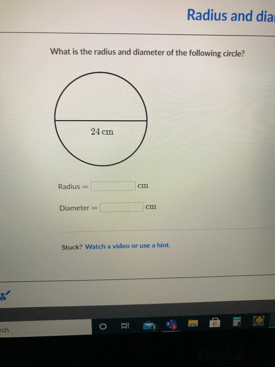 Radius and diar
What is the radius and diameter of the following circle?
24 cm
Radius =
cm
Diameter =
cm
Stuck? Watch a video or use a hint.
rch
立
