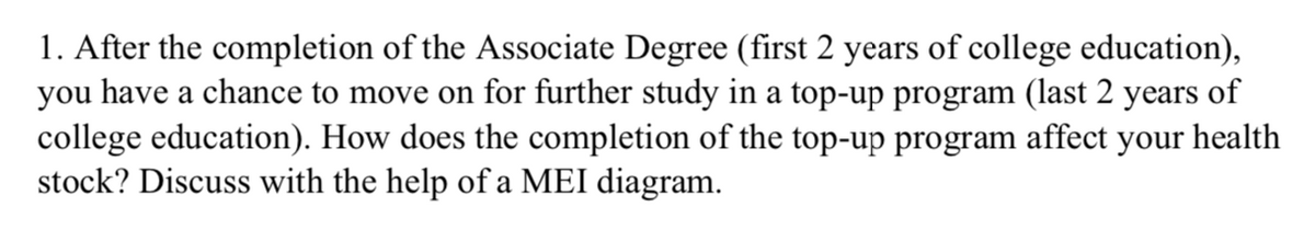 1. After the completion of the Associate Degree (first 2 years of college education),
you have a chance to move on for further study in a top-up program (last 2 years of
college education). How does the completion of the top-up program affect your health
stock? Discuss with the help of a MEI diagram.
