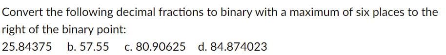 Convert the following decimal fractions to binary with a maximum of six places to the
right of the binary point:
25.84375
b. 57.55
c. 80.90625 d. 84.874023
