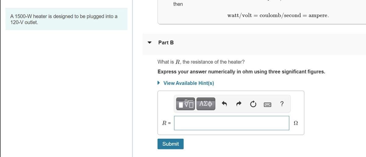 then
watt/volt = coulomb/second
= ampere.
A 1500-W heater is designed to be plugged into a
120-V outlet.
Part B
What is R, the resistance of the heater?
Express your answer numerically in ohm using three significant figures.
• View Available Hint(s)
R =
Ω
Submit
