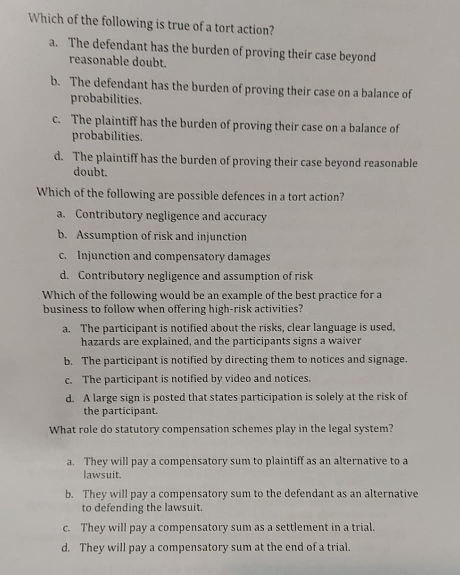 Which of the following is true of a tort action?
a. The defendant has the burden of proving their case beyond
reasonable doubt.
b. The defendant has the burden of proving their case on a balance of
probabilities.
C. The plaintiff has the burden of proving their case on a balance of
probabilities.
d. The plaintiff has the burden of proving their case beyond reasonable
doubt.
Which of the following are possible defences in a tort action?
a. Contributory negligence and accuracy
b. Assumption of risk and injunction
c. Injunction and compensatory damages
d. Contributory negligence and assumption of risk
Which of the following would be an example of the best practice for a
business to follow when offering high-risk activities?
a. The participant is notified about the risks, clear language is used,
hazards are explained, and the participants signs a waiver
b. The participant is notified by directing them to notices and signage.
c. The participant is notified by video and notices.
d. A large sign is posted that states participation is solely at the risk of
the participant.
What role do statutory compensation schemes play in the legal system?
a. They will pay a compensatory sum to plaintiff as an alternative to a
lawsuit.
b. They will pay a compensatory sum to the defendant as an alternative
to defending the lawsuit.
C. They will pay a compensatory sum as a settlement in a trial.
d. They will pay a compensatory sum at the end of a trial.
