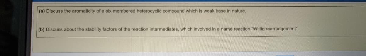 (a) Discuss the aromaticity of a six membered heterocyclic compound which is weak base in nature.
(b) Discuss about the stability factors of the reaction intermediates, which involved in a name reaction "Wittig rearrangement".
