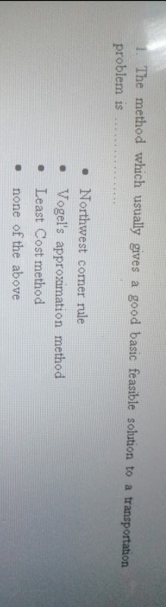 The method which usually gives a good basic feasible sohution to a transportation
problem is
• Northwest corner rule
• Vogel's approximation method
Least Cost method
none of the above
