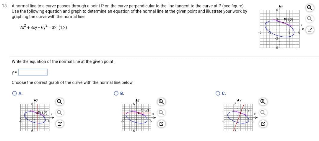 18. A normal line to a curve passes through a point P on the curve perpendicular to the line tangent to the curve at P (see figure).
Use the following equation and graph to determine an equation of the normal line at the given point and illustrate your work by
graphing the curve with the normal line.
2x² + 3xy + 6y² = 32; (1,2)
Write the equation of the normal line at the given point.
y =
Choose the correct graph of the curve with the normal line below.
O A.
O B.
*P(1.2)
Ay
G
O C.
Ау
Ay
+++>
P(1,2)
4