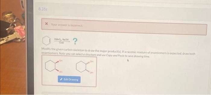 8.31c
x Your answer is incorrect.
KM-O, NOH
Cold
Modify the given carbon skeleton to draw the major product(s). If a racemic mixture of enantiomers is expected, draw both
enantiomers. Note: you can select a structure and use Copy and Paste to save drawing time.
OH
OH
OH
Edit Drawing
CH