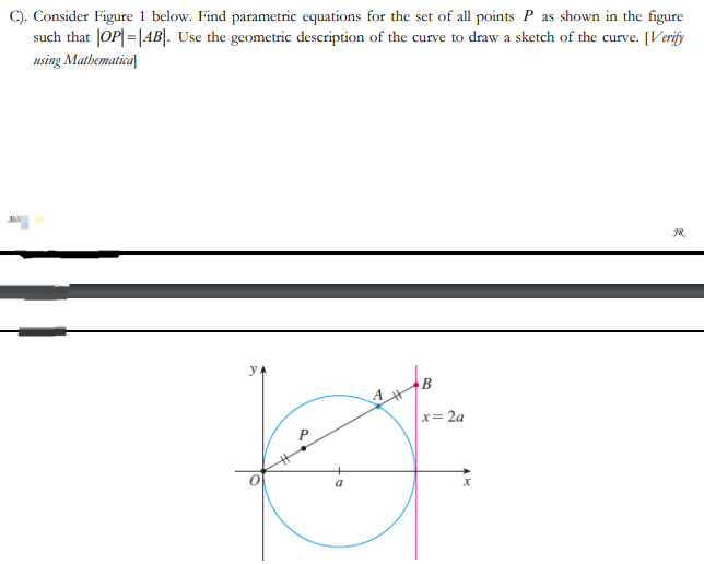 C). Consider Figure 1 below. Find parametric equations for the set of all points P as shown in the figure
such that |OP|=|AB|. Use the geometric description of the curve to draw a sketch of the curve. [Verify
using Mathematica
y
B
B
x=2a
JR.