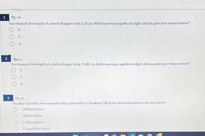 1
You measure the length of a sheet of paper to be 15.8 cm. With how many significant digits did you give your measurement?
3
2
3
4
2
You measure the length of a sheet of paper to be 15.80 cm. With how many significant digits did you give your measurement?
3
2
4
Youmuy yourself a new computer that comes with a 1 TeraByte (TB) drive. How many Bytes is the hard drive?
1 Million Bytes
1 Billion Bytes
1 Trillion Bytes
1 Quadrillion Bytes