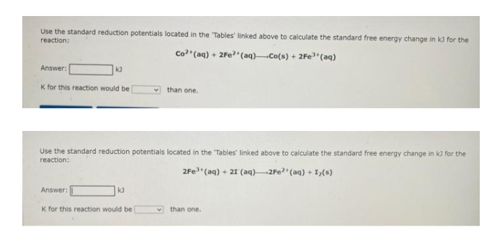 Use the standard reduction potentials located in the 'Tables' linked above to calculate the standard free energy change in kJ for the
reaction:
Co²+ (aq) + 2Fe²+ (aq) Co(s) + 2Fe³+ (aq)
Answer:
K for this reaction would be
k
Use the standard reduction potentials located in the 'Tables' linked above to calculate the standard free energy change in k3 for the
reaction:
2Fe³+ (aq) + 21 (aq) 2Fe²+ (aq) + 1₂(s)
Answer:
K for this reaction would be
kd
than one.
4
than one.