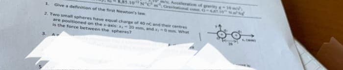 85.10NC
1. Give a definition of the first Newton's law
2. Two small spheres have equal charge of 40 nC and their centres
are positioned on the x-axis: s, 20 mm, and x,-0 mm. What
is the force between the spheres?
ws, Acceleration of gravity g
Oravitational con G-657.19 song
INV
4, (mm)