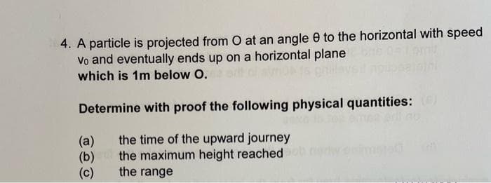 4. A particle is projected from O at an angle 8 to the horizontal with speed
Vo and eventually ends up on a horizontal plane
which is 1m below O.
Determine with proof the following physical quantities: (6)
the time of the upward journey
the maximum height reached
the range
(a)
(b)
(c)