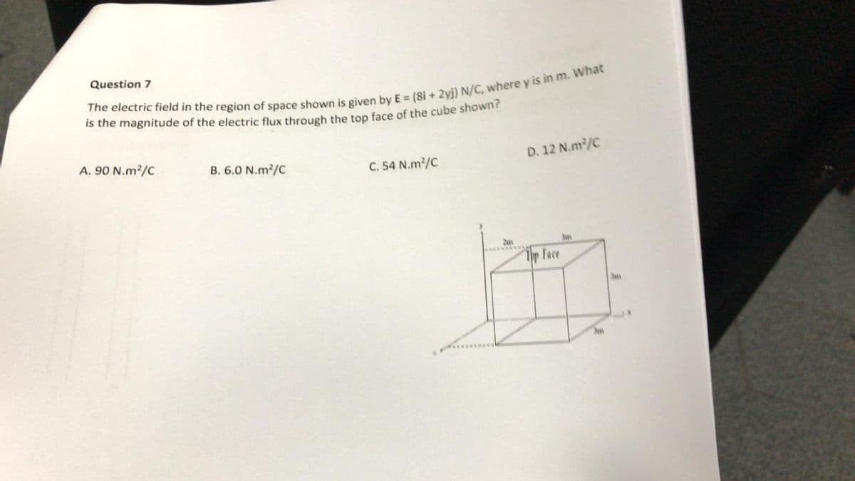 Question 7
The electric field in the region of space shown is given by E = (8i + 2yj) N/C, where y is in m. What
is the magnitude of the electric flux through the top face of the cube shown?
A. 90 N.m²/C
B. 6.0 N.m²/C
C. 54 N.m²/C
D. 12 N.m²/C
Face
3mm
30
3un