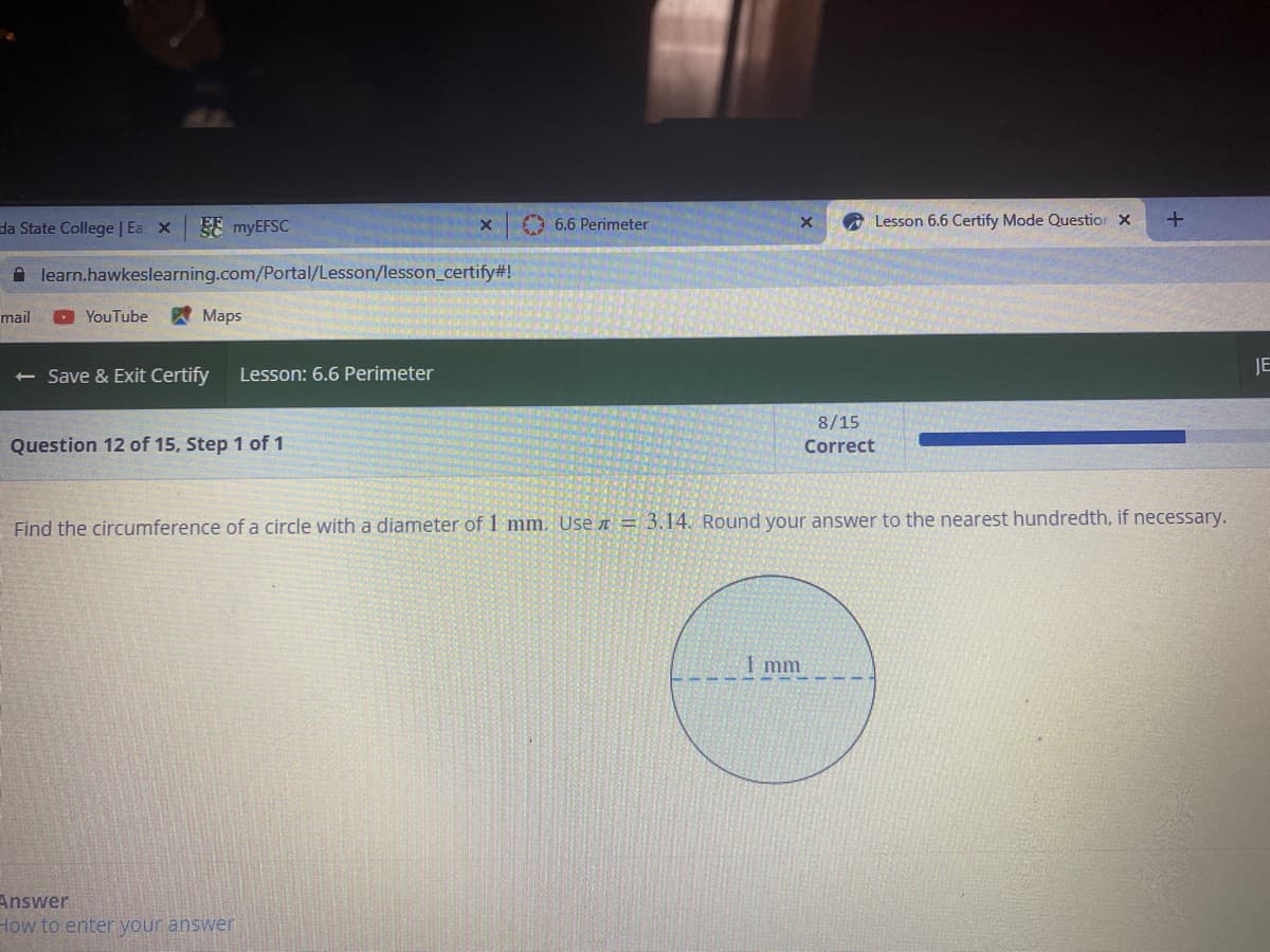 da State College | Ea x
FE MYEFSC
O 6.6 Perimeter
Lesson 6.6 Certify Mode Questior X
A learn.hawkeslearning.com/Portal/Lesson/lesson_certify#!
mail
YouTube
Мaps
Save & Exit Certify
Lesson: 6.6 Perimeter
JE
8/15
Question 12 of 15, Step 1 of 1
Correct
Find the circumference of a circle with a diameter of 1 mm. Use I = 3.14. Round your answer to the nearest hundredth, if necessary.
1 mm
Answer
How to enter your answer
