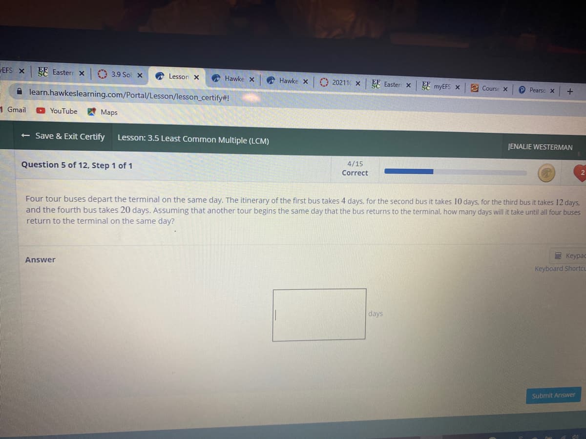 EFS X
EE Easterr x
O 3.9 Sol x
A Lesson x
A Hawke X
Hawke x
O 202110 x
EE Easteri x E myEFS X
E Course X
O Pearso X
A learn.hawkeslearning.com/Portal/Lesson/lesson_certify#!
1 Gmail
YouTube
A Maps
< Save & Exit Certify
Lesson: 3.5 Least Common Multiple (LCM)
JENALIE WESTERMAN
4/15
Question 5 of 12, Step 1 of 1
Correct
Four tour buses depart the terminal on the same day. The itinerary of the first bus takes 4 days, for the second bus it takes 10 days, for the third bus it takes 12 days,
and the fourth bus takes 20 days. Assuming that another tour begins the same day that the bus returns to the terminal, how many days will it take until all four buses
return to the terminal on the same day?
E Keypac
Keyboard Shortcu
Answer
days
Submit Answer
