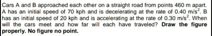 Cars A and B approached each other on a straight road from points 460 m apart.
A has an initial speed of 70 kph and is decelerating at the rate of 0.40 m/s?. B
has an initial speed of 20 kph and is accelerating at the rate of 0.30 m/s. When
will the cars meet and how far will each have traveled? Draw the figure
properly. No figure no point.
