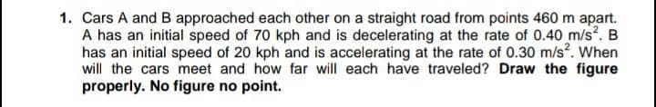 1. Cars A and B approached each other on a straight road from points 460 m apart.
A has an initial speed of 70 kph and is decelerating at the rate of 0.40 m/s. B
has an initial speed of 20 kph and is accelerating at the rate of 0.30 m/s. When
will the cars meet and how far will each have traveled? Draw the figure
properly. No figure no point.
