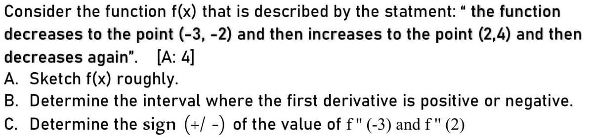Consider the function f(x) that is described by the statment: “ the function
decreases to the point (-3, -2) and then increases to the point (2,4) and then
decreases again". [A: 4]
A. Sketch f(x) roughly.
11
B. Determine the interval where the first derivative is positive or negative.
C. Determine the sign (+/ -) of the value of f" (-3) and f" (2)

