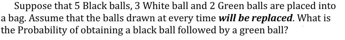 Suppose that 5 Black balls, 3 White ball and 2 Green balls are placed into
a bag. Assume that the balls drawn at every time will be replaced. What is
the Probability of obtaining a black ball followed by a green ball?