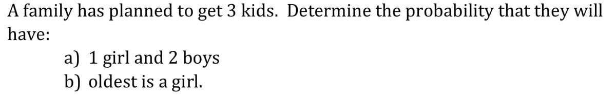 A family has planned to get 3 kids. Determine the probability that they will
have:
a) 1 girl and 2 boys
b) oldest is a girl.