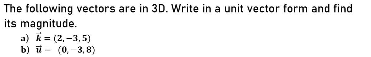 The following vectors are in 3D. Write in a unit vector form and find
its magnitude.
a) k = (2,–3,5)
b) й 3 (0, ——3,8)
(0, –3, 8)
