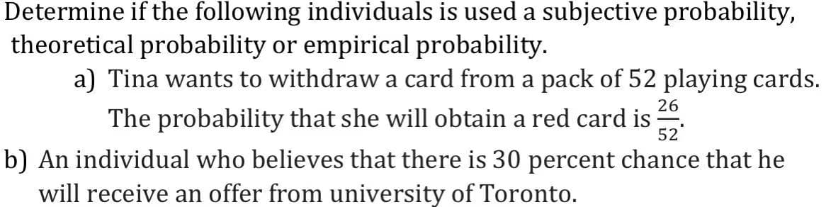 Determine if the following individuals is used a subjective probability,
theoretical probability or empirical probability.
a) Tina wants to withdraw a card from a pack of 52 playing cards.
The probability that she will obtain a red card is 52
26
b) An individual who believes that there is 30 percent chance that he
will receive an offer from university of Toronto.