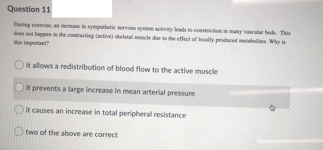 Question 11
During exercise, an increase in sympathetic nervous system activity leads to constriction in many vascular beds. This
does not happen in the contracting (active) skeletal muscle due to the effect of locally produced metabolites. Why is
this important?
it allows a redistribution of blood flow to the active muscle
it prevents a large increase in mean arterial pressure
O it causes an increase in total peripheral resistance
two of the above are correct
