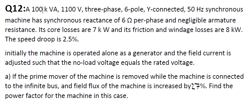 Q12:A 100|k VA, 1100 V, three-phase, 6-pole, Y-connected, 50 Hz synchronous
machine has synchronous reactance of 6 Q per-phase and negligible armature
resistance. Its core losses are 7 k W and its friction and windage losses are 8 kW.
The speed droop is 2.5%.
initially the machine is operated alone as a generator and the field current is
adjusted such that the no-load voltage equals the rated voltage.
a) If the prime mover of the machine is removed while the machine is connected
to the infinite bus, and field flux of the machine is increased by27%. Find the
power factor for the machine in this case.
