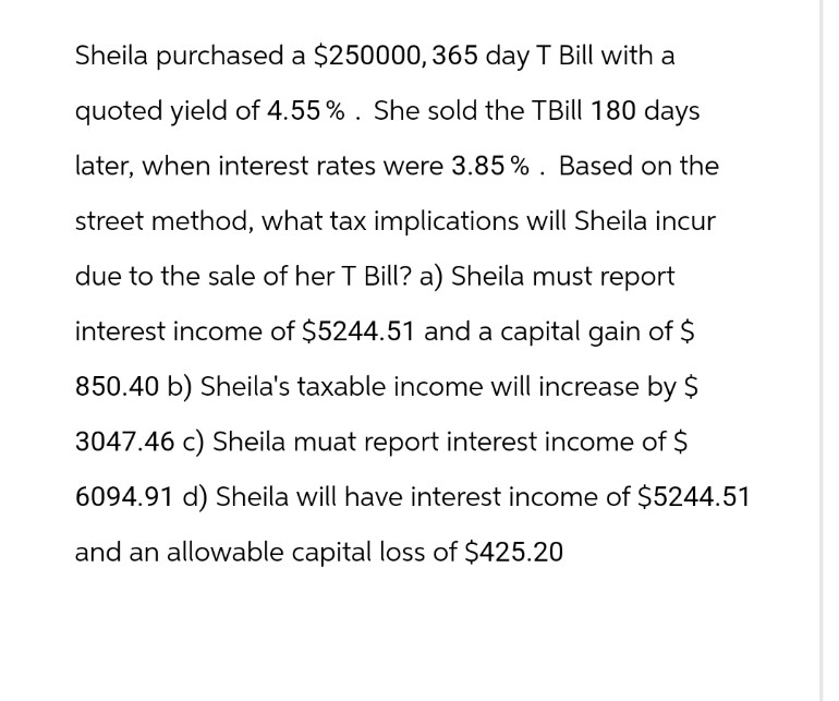 Sheila purchased a $250000, 365 day T Bill with a
quoted yield of 4.55%. She sold the TBill 180 days
later, when interest rates were 3.85%. Based on the
street method, what tax implications will Sheila incur
due to the sale of her T Bill? a) Sheila must report
interest income of $5244.51 and a capital gain of $
850.40 b) Sheila's taxable income will increase by $
3047.46 c) Sheila muat report interest income of $
6094.91 d) Sheila will have interest income of $5244.51
and an allowable capital loss of $425.20