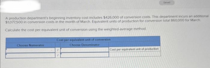 A production department's beginning inventory cost includes $426,000 of conversion costs. This department incurs an additional
$1,077,500 in conversion costs in the month of March, Equivalent units of production for conversion total 860,000 for March
Calculate the cost per equivalent unit of conversion using the weighted-average method.
Choose Numerator
Cost per equivalent unit of conversion
Choose Denominator
Seved
Cost per equivalent unit of production