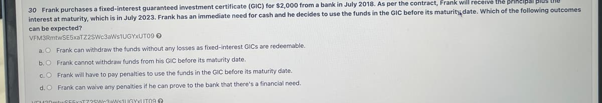 30 Frank purchases a fixed-interest guaranteed investment certificate (GIC) for $2,000 from a bank in July 2018. As per the contract, Frank will receive the principal
interest at maturity, which is in July 2023. Frank has an immediate need for cash and he decides to use the funds in the GIC before its maturity date. Which of the following outcomes
can be expected?
VFM3RmtwSE5xaTZ2SWc3aWs1UGYxUT09 →
a. O Frank can withdraw the funds without any losses as fixed-interest GICs are redeemable.
b. O Frank cannot withdraw funds from his GIC before its maturity date.
c. O Frank will have to pay penalties to use the funds in the GIC before its maturity date.
d. O Frank can waive any penalties if he can prove to the bank that there's a financial need.
EM30mtuS55x3T7?SWc3aWs1UGYxUT09?