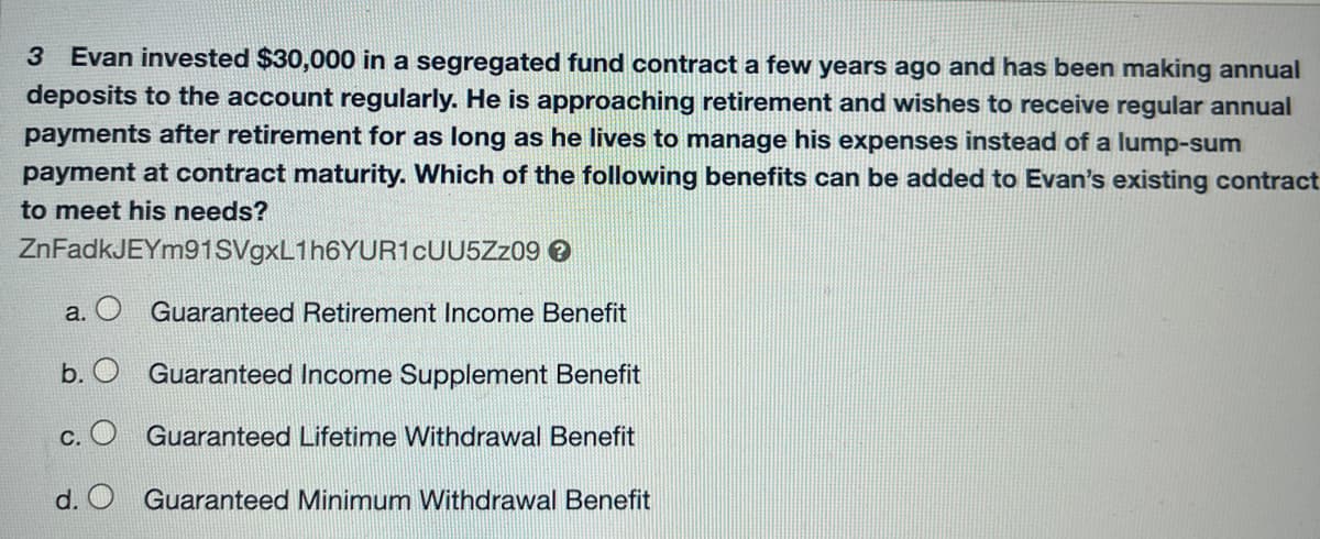 3 Evan invested $30,000 in a segregated fund contract a few years ago and has been making annual
deposits to the account regularly. He is approaching retirement and wishes to receive regular annual
payments after retirement for as long as he lives to manage his expenses instead of a lump-sum
payment at contract maturity. Which of the following benefits can be added to Evan's existing contract
to meet his needs?
ZnFadkJEYm91SVgxL1h6YUR1cUU5Zz09 →
Guaranteed Retirement Income Benefit
b. O Guaranteed Income Supplement Benefit
c. O Guaranteed Lifetime Withdrawal Benefit
d.
Guaranteed Minimum Withdrawal Benefit
a.