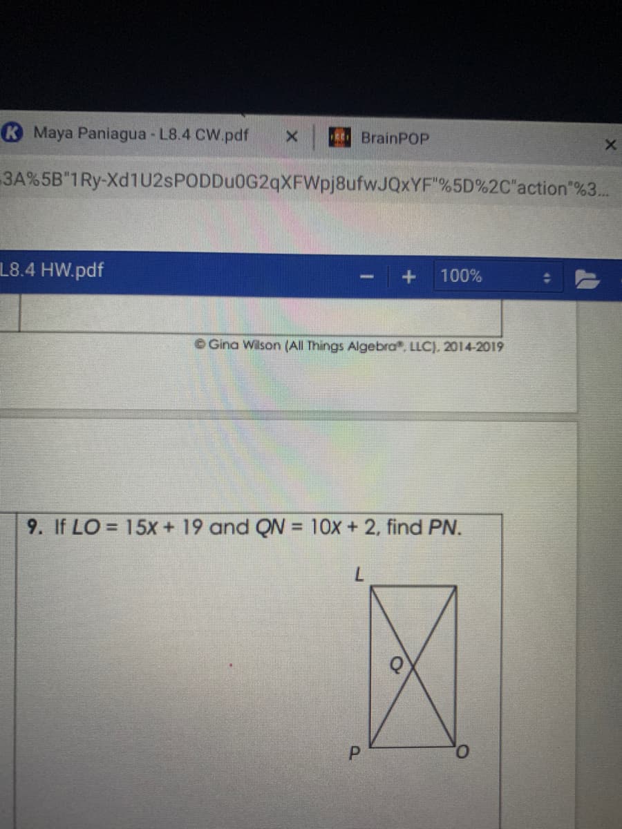 K Maya Paniagua - L8.4 CW.pdf
BrainPOP
3A%5B"1Ry-Xd1U2sPODDu0G2qXFWpj8ufwJQxYF"%5D%2C"action"%3..
L8.4 HW.pdf
100%
OGina Wilson (All Things Algebra, LLC), 2014-2019
9. If LO = 15x + 19 and QN = 10x + 2, find PN.
%3D
