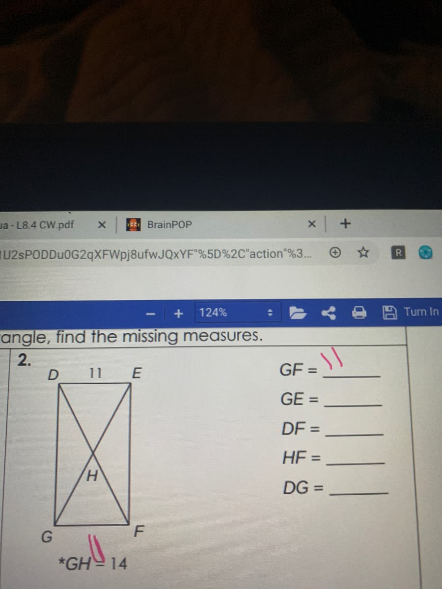 *GH 14
ua - L8.4 CW.pdf
EE BrainPOP
U2sPODDu0G2qXFWpj8ufwJQxYF"%5D%2C"action"%3...
124%
Turn In
angle, find the missing measures.
2.
D 11
E
GF =
%3D
GE =
%3D
DF =
HE =
%3D
DG =
G
