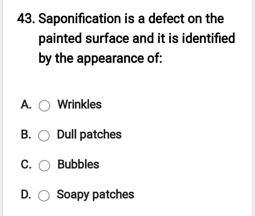 43. Saponification is a defect on the
painted surface and it is identified
by the appearance of:
A. O Wrinkles
B. O Dull patches
C. O Bubbles
D. O Soapy patches
