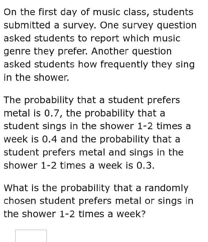 On the first day of music class, students
submitted a survey. One survey question
asked students to report which music
genre they prefer. Another question
asked students how frequently they sing
in the shower.
The probability that a student prefers
metal is 0.7, the probability that a
student sings in the shower 1-2 times a
week is 0.4 and the probability that a
student prefers metal and sings in the
shower 1-2 times a week is 0.3.
What is the probability that a randomly
chosen student prefers metal or sings in
the shower 1-2 times a week?
