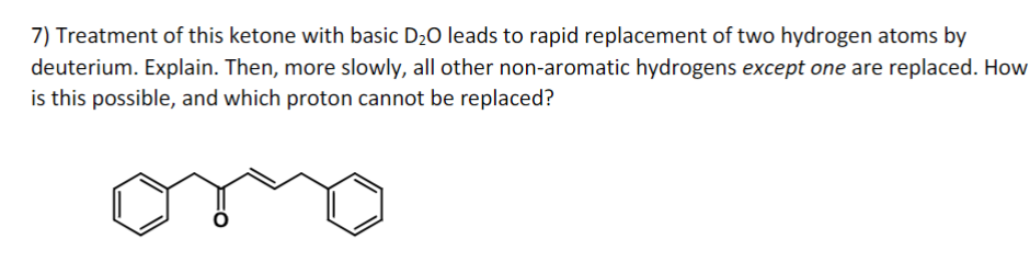 7) Treatment of this ketone with basic D₂O leads to rapid replacement of two hydrogen atoms by
deuterium. Explain. Then, more slowly, all other non-aromatic hydrogens except one are replaced. How
is this possible, and which proton cannot be replaced?
oro