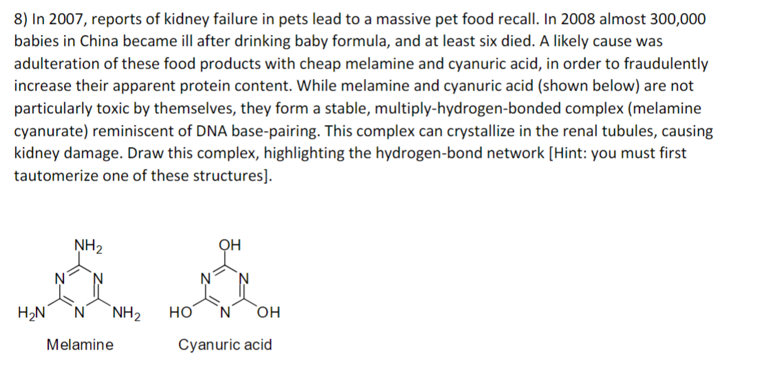 8) In 2007, reports of kidney failure in pets lead to a massive pet food recall. In 2008 almost 300,000
babies in China became ill after drinking baby formula, and at least six died. A likely cause was
adulteration of these food products with cheap melamine and cyanuric acid, in order to fraudulently
increase their apparent protein content. While melamine and cyanuric acid (shown below) are not
particularly toxic by themselves, they form a stable, multiply-hydrogen-bonded complex (melamine
cyanurate) reminiscent of DNA base-pairing. This complex can crystallize in the renal tubules, causing
kidney damage. Draw this complex, highlighting the hydrogen-bond network [Hint: you must first
tautomerize one of these structures].
NH2
OH
H₂N N NH2
HO
N
OH
Melamine
Cyanuric acid