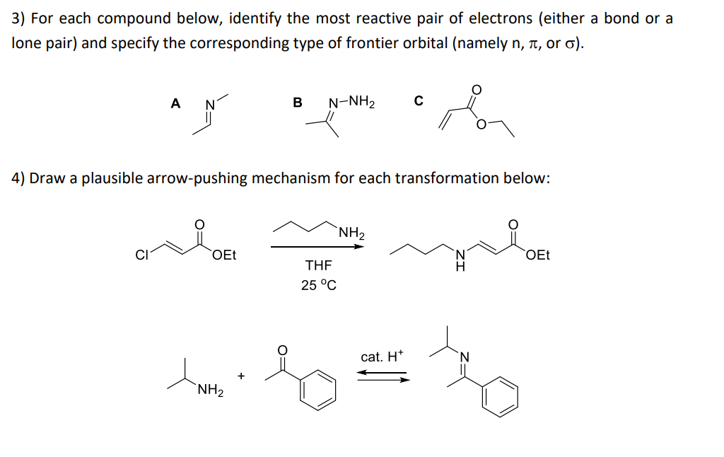 3) For each compound below, identify the most reactive pair of electrons (either a bond or a
lone pair) and specify the corresponding type of frontier orbital (namely n,, or σ).
A
OEt
B N-NH2
4) Draw a plausible arrow-pushing mechanism for each transformation below:
NH₂
THF
25 °C
NH₂
с
cat. H*
OEt