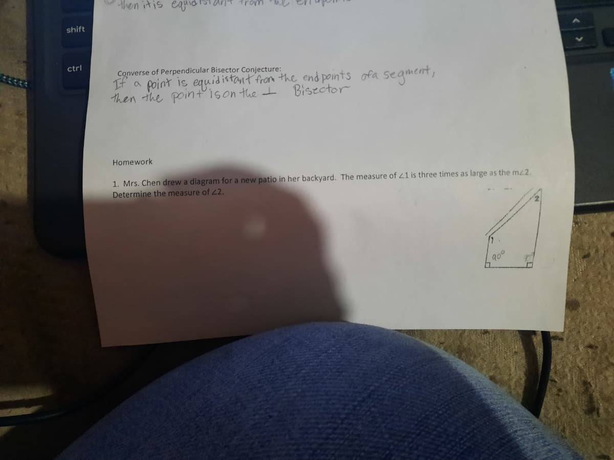 then itis ea
trom
shift
ctrl
Converse of Perpendicular Bisector Conjecture:
If a point is equidistant from the end points ofa segment,
then the pointison the t
Biszctor
Homework
1. Mrs. Chen drew a diagram for a new patio in her backyard. The measure of 21 is three times as large as the mz2.
Determine the measure of 2.
900
