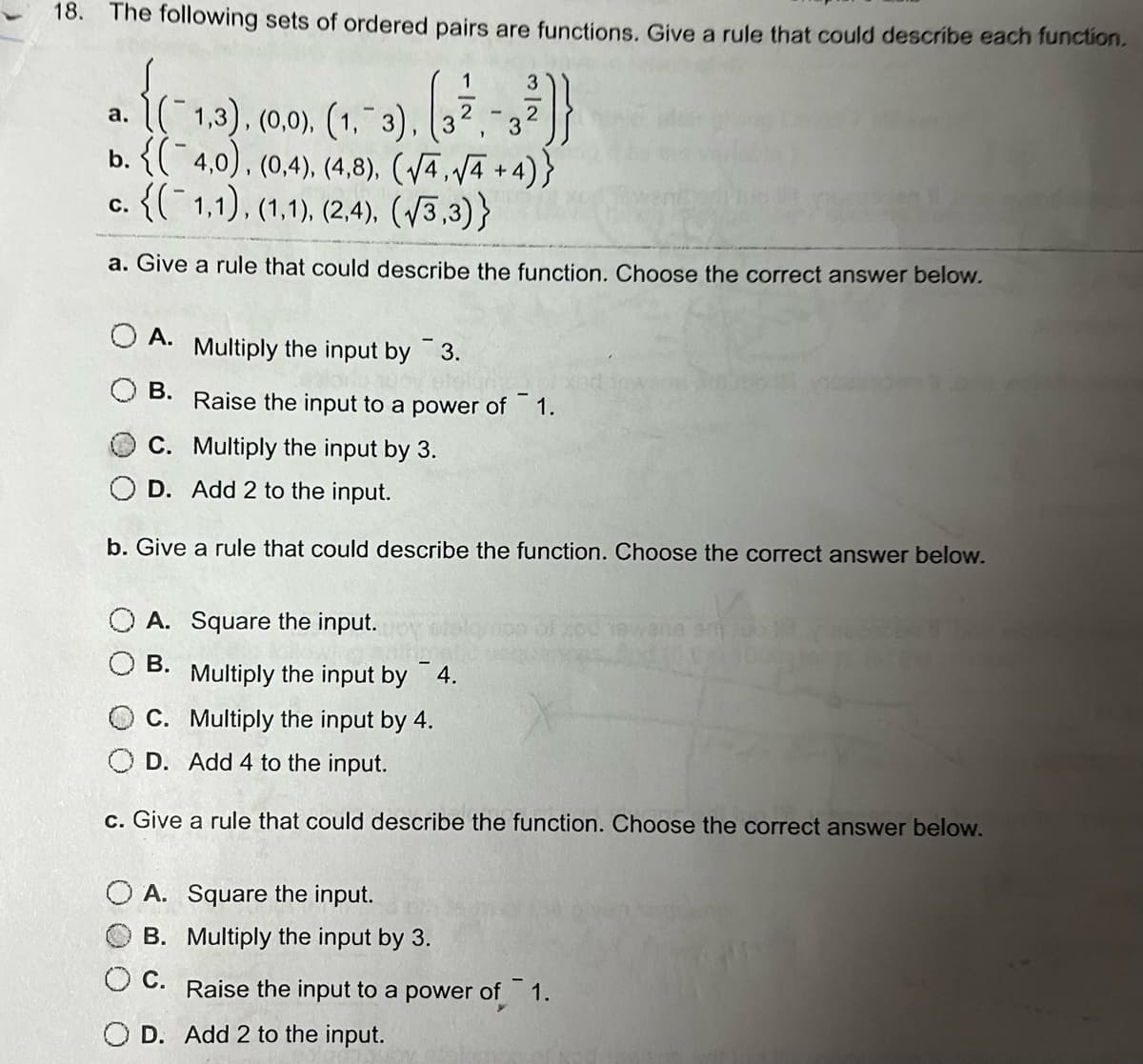 18. The following sets of ordered pairs are functions. Give a rule that could describe each function.
1
a. {(1,3), (0.0), (1.-3), (3
1
b. {(4,0), (0,4), (4,8), (√4,√4+4)}
c. {(1,1), (1,1), (2,4), (√3,3)}
a. Give a rule that could describe the function. Choose the correct answer below.
A.
Multiply the input by 3.
B. Raise the input to a power of¯1.
Multiply the input by 3.
A. Square the input.
B.
C.
D. Add 2 to the input.
b. Give a rule that could describe the function. Choose the correct answer below.
-
Multiply the input by 4.
C. Multiply the input by 4.
3
A. Square the input.
B.
O C.
D.
3
2
Multiply the input by 3.
OD. Add 4 to the input.
c. Give a rule that could describe the function. Choose the correct answer below.
wana am
Raise the input to a power of 1.
Add 2 to the input.