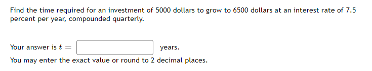 Find the time required for an investment of 5000 dollars to grow to 6500 dollars at an interest rate of 7.5
percent per year, compounded quarterly.
Your answer is t =
years.
You may enter the exact value or round to 2 decimal places.
