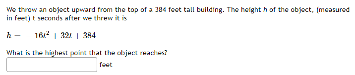 We throw an object upward from the top of a 384 feet tall building. The height h of the object, (measured
in feet) t seconds after we threw it is
h = - 16t2 + 32t + 384
What is the highest point that the object reaches?
feet
