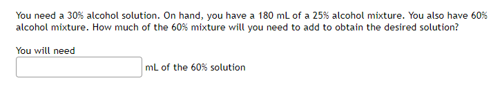 You need a 30% alcohol solution. On hand, you have a 180 ml of a 25% alcohol mixture. You also have 60%
alcohol mixture. How much of the 60% mixture will you need to add to obtain the desired solution?
You will need
mL of the 60% solution
