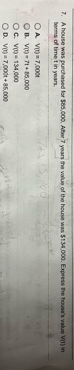 7. A house was purchased for $85,000. After 7 years the value of the house was $134,000. Express the house's value V(t) in
terms of time t in years.
ffore
7++15, 200
A. V(t) = 7,000t
OB. V(t) = 7t + 85,000
OC. V(t) = 134,000
O D.
V(t) = 7,000t + 85,000
Sprit