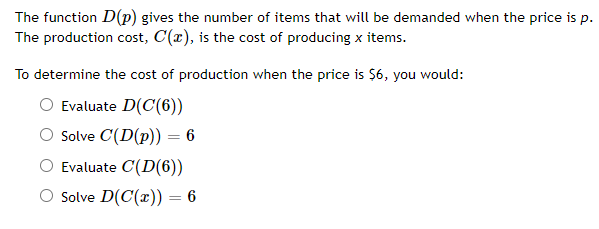 The function D(p) gives the number of items that will be demanded when the price is p.
The production cost, C(x), is the cost of producing x items.
To determine the cost of production when the price is Ş6, you would:
Evaluate D(C(6))
Solve C(D(p)) = 6
%3D
Evaluate C(D(6))
O Solve D(C(x)) = 6
