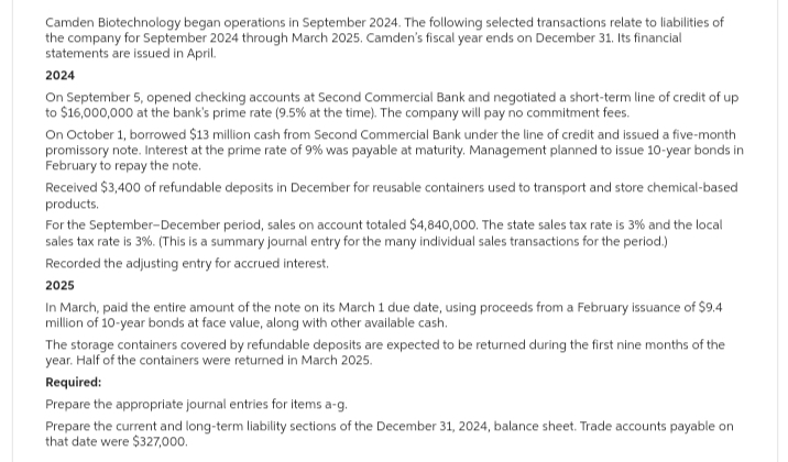 Camden Biotechnology began operations in September 2024. The following selected transactions relate to liabilities of
the company for September 2024 through March 2025. Camden's fiscal year ends on December 31. Its financial
statements are issued in April.
2024
On September 5, opened checking accounts at Second Commercial Bank and negotiated a short-term line of credit of up
to $16,000,000 at the bank's prime rate (9.5% at the time). The company will pay no commitment fees.
On October 1, borrowed $13 million cash from Second Commercial Bank under the line of credit and issued a five-month
promissory note. Interest at the prime rate of 9% was payable at maturity. Management planned to issue 10-year bonds in
February to repay the note.
Received $3,400 of refundable deposits in December for reusable containers used to transport and store chemical-based
products.
For the September-December period, sales on account totaled $4,840,000. The state sales tax rate is 3% and the local
sales tax rate is 3%. (This is a summary journal entry for the many individual sales transactions for the period.)
Recorded the adjusting entry for accrued interest.
2025
In March, paid the entire amount of the note on its March 1 due date, using proceeds from a February issuance of $9.4
million of 10-year bonds at face value, along with other available cash.
The storage containers covered by refundable deposits are expected to be returned during the first nine months of the
year. Half of the containers were returned in March 2025.
Required:
Prepare the appropriate journal entries for items a-g.
Prepare the current and long-term liability sections of the December 31, 2024, balance sheet. Trade accounts payable on
that date were $327,000.