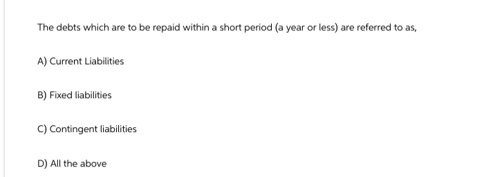 The debts which are to be repaid within a short period (a year or less) are referred to as,
A) Current Liabilities
B) Fixed liabilities
C) Contingent liabilities
D) All the above